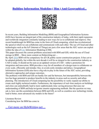 Building Information Modeling ( Bim ) And Geographical...
In recent years, Building Information Modelling (BIM) and Geographical Information Systems
(GIS) have become an integral part of the construction industry of today, with their rapid expansion
and worldwide integration constantly leading to new ways for us to collaborate and improve. One
recent breakthrough for BIM has come in the form of Cloud computing, which has revolutionized
the speed at which we can collaborate and communicate with each other. The use of Cloud and other
technologies such as the IoT (Internet of Things) are just a few areas that the AEC sector can exploit
within the idea of City Information Modeling (CIM).
This paper discusses the current problems associated with BIM and GIS; while the use of Cloud
storage in BIM ... Show more content on Helpwriting.net ...
By April 2016 BIM will be compulsory for all UK public sector construction projects. It has yet to
be adopted globally, but within the next decade it will be as integral to the construction industry as
CAD is today. It should not be seen as an updated version of CAD – rather a promotion for
integration and innovation. BIM provides a way for all members of a design team to collaborate on
every scale, efficiently and mistake–free, to avoid costly mistakes and delays. Geographical
Information Systems (GIS) also have a big role to play in the future of the AEC sector, providing
alternative approaches and unique outcomes.
The problems with BIM and GIS are hardly few and far between, but interoperability between the
two has huge potential to produce benefits to the industry in areas such as security and urban
planning. The introduction of Cloud computing has the possibility to vastly expand our ability to
create such highly technical models. Furthermore, the importance of real–time analysis on buildings
and cities can undoubtedly lead to more sophisticated, time–saving processes that ease our
understanding of BIM and help invigorate smarter engineering methods. But the question we may
ask is, how can this assimilation between BIM and GIS, as well as countless new technology trends,
lead to better, more advanced city models in the future?
Literature Review
Considering how far BIM has come in
... Get more on HelpWriting.net ...
 