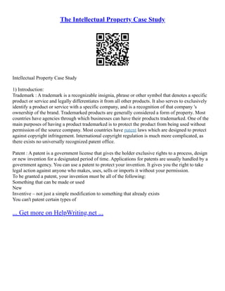 The Intellectual Property Case Study
Intellectual Property Case Study
1) Introduction:
Trademark : A trademark is a recognizable insignia, phrase or other symbol that denotes a specific
product or service and legally differentiates it from all other products. It also serves to exclusively
identify a product or service with a specific company, and is a recognition of that company 's
ownership of the brand. Trademarked products are generally considered a form of property. Most
countries have agencies through which businesses can have their products trademarked. One of the
main purposes of having a product trademarked is to protect the product from being used without
permission of the source company. Most countries have patent laws which are designed to protect
against copyright infringement. International copyright regulation is much more complicated, as
there exists no universally recognized patent office.
Patent : A patent is a government license that gives the holder exclusive rights to a process, design
or new invention for a designated period of time. Applications for patents are usually handled by a
government agency. You can use a patent to protect your invention. It gives you the right to take
legal action against anyone who makes, uses, sells or imports it without your permission.
To be granted a patent, your invention must be all of the following:
Something that can be made or used
New
Inventive – not just a simple modification to something that already exists
You can't patent certain types of
... Get more on HelpWriting.net ...
 