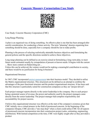Concrete Masonry Corportation Case Study
Case Study: Concrete Masonry Corporation (CMC)
Long Range Planning
A plan is an organised way of doing something. An effective plan is one that has been arranged after
careful consideration, for conducting a future activity. The term "planning" denotes organising how
something should be done, especially how a company should be run to make profits.
Planning is the process of selecting realistically attainable business objectives and formulating the
general policies and the specific directions needed to achieve these objectives.
Long range planning can be defined as an exercise aimed at formulating a long–term plan, to meet
future needs estimated usually by extrapolation of present or known needs. It begins with the current
... Show more content on Helpwriting.net ...
Unless this can be achieved, the venture would not be making a meaningful contribution to society,
and there would be no justification for being in business".
Organisational Structure
In 1967, CMC incorporated project management into their business model. They decided to utilise
the Matrix organisational structure. This structured can be defined as an attempt to combine the
advantages of the pure functional structure and the product organisational structure. It has been said
that this structure is particularly suited for construction companies as they are "project driven".
Each project manager reports directly to the senior leadership in the company. Due to each project
being a potential source of revenue, the power and authority used by the project managers came
directly from the senior leadership. The project manager had complete responsibility and
accountability for project success.
I believe this organisational structure was effective at the start of the company's existence given that
CMC initially was a virtual pioneer in the field of prestressed concrete. In the beginning of the
companies lifespan, CMC provide a "one stop shop" when a client could utilise CMC for all aspects
of prestressed concrete incorporation into their construction project (sales, estimating, engineering,
distribution). With limited competition at the time, CMC were highly sought after as they provided a
product
 