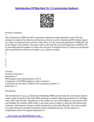 Introduction Of Bim Into Nz 's Construction Industry
Executive Summery
1
The introduction of BIM into NZ's construction industry has been identified as one of the key
strategies to improve the industry's productivity. However, merely introducing BIM without regard
to a range of contextual issues will have little effect. It is the successful application of BIM that will
create change in the industry. This paper seeks to facilitate the successful application of BIM in NZ
by providing practical guidance to ensure the relevance of standard forms of contract are maintained
and recommends the selection of suitable project delivery models.
2
3
4
5
6
7
Contents
Executive Summery 1
Introduction 3
BIM adoption and implementation in NZ 4
Comparison of NZ BIM adoption to other countries 8
Conclusions for the future of BIM in NZ construction industry 11
References 12
Introduction
The introduction of Building Information Modelling (BIM) and tools into the construction industry
made a rapid revolution in this field. BIM can bring a complete digital representation of a building
with a fully analyzed data. Introduction of this models are very much helpful in construction of the
real building. By creating a BIM model, it gives the access to improve, share the idea between the
contractor, subcontractor, designer and the manufactures easily and efficiently. Also, these models
are useful during the estimation calculation and in scheduling process. For the purpose of
simplification and to the targeted exploration of
... Get more on HelpWriting.net ...
 
