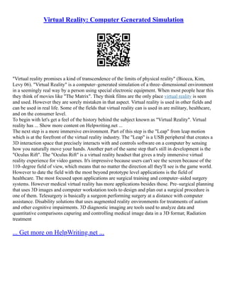 Virtual Reality: Computer Generated Simulation
"Virtual reality promises a kind of transcendence of the limits of physical reality" (Biocca, Kim,
Levy 06). "Virtual Reality" is a computer–generated simulation of a three–dimensional environment
in a seemingly real way by a person using special electronic equipment. When most people hear this
they think of movies like "The Matrix". They think films are the only place virtual reality is seen
and used. However they are sorely mistaken in that aspect. Virtual reality is used in other fields and
can be used in real life. Some of the fields that virtual reality can is used in are military, healthcare,
and on the consumer level.
To begin with let's get a feel of the history behind the subject known as "Virtual Reality". Virtual
reality has ... Show more content on Helpwriting.net ...
The next step is a more immersive environment. Part of this step is the "Leap" from leap motion
which is at the forefront of the virtual reality industry. The "Leap" is a USB peripheral that creates a
3D interaction space that precisely interacts with and controls software on a computer by sensing
how you naturally move your hands. Another part of the same step that's still in development is the
"Oculus Rift". The "Oculus Rift" is a virtual reality headset that gives a truly immersive virtual
reality experience for video games. It's impressive because users can't see the screen because of the
110–degree field of view, which means that no matter the direction all they'll see is the game world.
However to date the field with the most beyond prototype level applications is the field of
healthcare. The most focused upon applications are surgical training and computer–aided surgery
systems. However medical virtual reality has more applications besides those. Pre–surgical planning
that uses 3D images and computer workstation tools to design and plan out a surgical procedure is
one of them. Telesurgery is basically a surgeon performing surgery at a distance with computer
assistance. Disability solutions that uses augmented reality environments for treatments of autism
and other cognitive impairments. 3D diagnostic imaging are tools used to analyze data and
quantitative comparisons capuring and controlling medical image data in a 3D format; Radiation
treatment
... Get more on HelpWriting.net ...
 