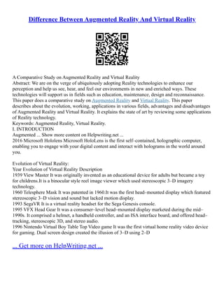 Difference Between Augmented Reality And Virtual Reality
A Comparative Study on Augmented Reality and Virtual Reality
Abstract: We are on the verge of ubiquitously adopting Reality technologies to enhance our
perception and help us see, hear, and feel our environments in new and enriched ways. These
technologies will support us in fields such as education, maintenance, design and reconnaissance.
This paper does a comparative study on Augmented Reality and Virtual Reality. This paper
describes about the evolution, working, applications in various fields, advantages and disadvantages
of Augmented Reality and Virtual Reality. It explains the state of art by reviewing some applications
of Reality technology.
Keywords: Augmented Reality, Virtual Reality.
I. INTRODUCTION
Augmented ... Show more content on Helpwriting.net ...
2016 Microsoft Hololens Microsoft HoloLens is the first self–contained, holographic computer,
enabling you to engage with your digital content and interact with holograms in the world around
you.
Evolution of Virtual Reality:
Year Evolution of Virtual Reality Description
1939 View Master It was originally invented as an educational device for adults but became a toy
for childrens.It is a binocular style reel image viewer which used stereoscopic 3–D imagery
technology.
1960 Telesphere Mask It was patented in 1960.It was the first head–mounted display which featured
stereoscopic 3–D vision and sound but lacked motion display.
1993 SegaVR It is a virtual reality headset for the Sega Genesis console.
1995 VFX Head Gear It was a consumer–level head–mounted display marketed during the mid–
1990s. It comprised a helmet, a handheld controller, and an ISA interface board, and offered head–
tracking, stereoscopic 3D, and stereo audio.
1996 Nintendo Virtual Boy Table Top Video game It was the first virtual home reality video device
for gaming. Dual screen design created the illusion of 3–D using 2–D
... Get more on HelpWriting.net ...
 