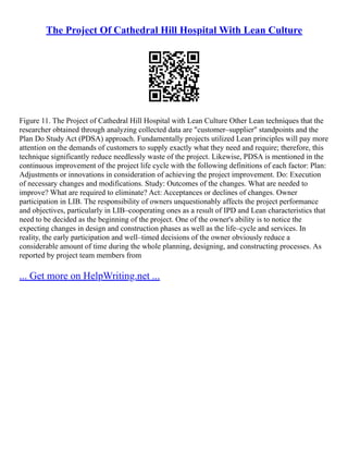 The Project Of Cathedral Hill Hospital With Lean Culture
Figure 11. The Project of Cathedral Hill Hospital with Lean Culture Other Lean techniques that the
researcher obtained through analyzing collected data are "customer–supplier" standpoints and the
Plan Do Study Act (PDSA) approach. Fundamentally projects utilized Lean principles will pay more
attention on the demands of customers to supply exactly what they need and require; therefore, this
technique significantly reduce needlessly waste of the project. Likewise, PDSA is mentioned in the
continuous improvement of the project life cycle with the following definitions of each factor: Plan:
Adjustments or innovations in consideration of achieving the project improvement. Do: Execution
of necessary changes and modifications. Study: Outcomes of the changes. What are needed to
improve? What are required to eliminate? Act: Acceptances or declines of changes. Owner
participation in LIB. The responsibility of owners unquestionably affects the project performance
and objectives, particularly in LIB–cooperating ones as a result of IPD and Lean characteristics that
need to be decided as the beginning of the project. One of the owner's ability is to notice the
expecting changes in design and construction phases as well as the life–cycle and services. In
reality, the early participation and well–timed decisions of the owner obviously reduce a
considerable amount of time during the whole planning, designing, and constructing processes. As
reported by project team members from
... Get more on HelpWriting.net ...
 