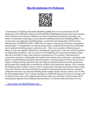 Bim Revolutionise Qs Profession
1) Introduction 2) Building Information Modelling (BIM), how it may revolutionise the QS
profession 3) The Differences Between CAD and BIM 4) Highlight and discuss the future strategic
skills of QS due to the advent of BIM and such like 5) References Introduction Nowadays, the
advent of information technology era has ushered in Building Information Modelling (BIM). ▪ It is
an innovative new approach to building design, construction and management which has been
introduced by AUTODESK (2002). ▪ BIM have an impact on most areas of business management
and operation. ▪ It changed the way industry professionals worldwide think about how technology
can be applied to building design, construction and ... Show more content on Helpwriting.net ...
When we enter the supplier's information, automatically current price of the item will be inserted in
the digital data information. The core process of 3D modelling for measurement produces model
that can be divided for many other purposes at marginal cost. For instance ▪ clash detection, ▪
construction sequences ▪ printing physical models ▪ presentation and visualisation, ▪ speeding up the
process of understanding information about the project ▪ communicating it to those who are not so
adept at reading drawings Apart from that, the mode of communication between the construction
professionals also changed due to introduction of BIM in the construction industry. This is because,
the building product model is used as a tool to communicate with other professionals about costing
where this situation will reduced the QS time spend in communicating with architects, engineers,
contractors and client. By using this building product model, people will get a clearer view in what
the QS explained about. Next, with the introduction of BIM, the progress of works in all stages will
be reduced. This is due to the sophisticated software where any correction on the drawing will be
automatically updated on the building model and there is no need for other profession to revise
... Get more on HelpWriting.net ...
 