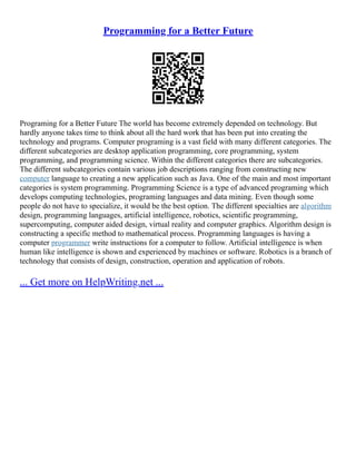 Programming for a Better Future
Programing for a Better Future The world has become extremely depended on technology. But
hardly anyone takes time to think about all the hard work that has been put into creating the
technology and programs. Computer programing is a vast field with many different categories. The
different subcategories are desktop application programming, core programming, system
programming, and programming science. Within the different categories there are subcategories.
The different subcategories contain various job descriptions ranging from constructing new
computer language to creating a new application such as Java. One of the main and most important
categories is system programming. Programming Science is a type of advanced programing which
develops computing technologies, programing languages and data mining. Even though some
people do not have to specialize, it would be the best option. The different specialties are algorithm
design, programming languages, artificial intelligence, robotics, scientific programming,
supercomputing, computer aided design, virtual reality and computer graphics. Algorithm design is
constructing a specific method to mathematical process. Programming languages is having a
computer programmer write instructions for a computer to follow. Artificial intelligence is when
human like intelligence is shown and experienced by machines or software. Robotics is a branch of
technology that consists of design, construction, operation and application of robots.
... Get more on HelpWriting.net ...
 