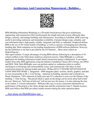 Architecture And Construction Management : Building...
BIM (Building Information Modeling) is a 3D model–based process that gives architecture,
engineering, and construction (AEC) professionals the insight and tools to more efficiently plan,
design, construct, and manage buildings and infrastructure. According to AutoDesk, BIM is proving
useful in providing continuous and immediate availability of project design scope, schedule, and
cost information that is high quality, reliable, integrated, and fully co–ordinated. Graphisoft defines
BIM as the use of 3D virtual models of buildings, as well as a process of managing and collecting
building data. Both companies are the leading manufacturers of BIM software platforms. However,
the best definition is one that is provided by the US National ... Show more content on
Helpwriting.net ...
This report outlines 15 major advantages of using BIM software following by a description of 10
critical conflicts in the Tekla demo model as a practical exercise. Tekla BIMsight is a software
application for building information model–based construction project collaboration. It can import
models from other BIM applications using the Industry Foundation Classes (IFC) format, also DWG
and DGN. With Tekla BIMsight, users can perform spatial co–ordination (clash or conflict
checking) to avoid design and constructability issues, and communicate with others in their
construction project by sharing models and notes. (Wilkes,2012) 15 MAJOR ADVANTAGES OF
USING BIM SOFTWARE 1. Integration – BIM integrates plans, sections, details, graphics, and data
in ways not possible in 2D. 2. Cost Saving – reduction in building, operation and overhead cost.
Waste elimination. *20% reduction in build costs and 33% reduction is costs over the lifetime of the
building. 3. Time Saving – The period which is spent on the design can be cut by about half at half
the cost. Moreover, "half time at half cost" will not just save the money, it is also reducing the time
to the market. 4. Current information – BIM provides easy to access concurrent information on
performance of the project to the client, design team and the construction team 5. Human resource –
BIM users believe that BIM can reduce human resource during the entire operation phase.
... Get more on HelpWriting.net ...
 
