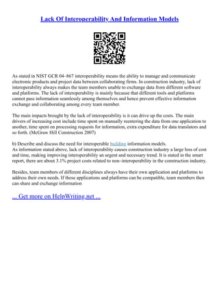 Lack Of Interoperability And Information Models
As stated in NIST GCR 04–867 interoperability means the ability to manage and communicate
electronic products and project data between collaborating firms. In construction industry, lack of
interoperability always makes the team members unable to exchange data from different software
and platforms. The lack of interoperability is mainly because that different tools and platforms
cannot pass information seamlessly among themselves and hence prevent effective information
exchange and collaborating among every team member.
The main impacts brought by the lack of interoperability is it can drive up the costs. The main
drivers of increasing cost include time spent on manually reentering the data from one application to
another, time spent on processing requests for information, extra expenditure for data translators and
so forth. (McGraw Hill Construction 2007)
b) Describe and discuss the need for interoperable building information models.
As information stated above, lack of interoperability causes construction industry a large loss of cost
and time, making improving interoperability an urgent and necessary trend. It is stated in the smart
report, there are about 3.1% project costs related to non–interoperability in the construction industry.
Besides, team members of different disciplines always have their own application and platforms to
address their own needs. If those applications and platforms can be compatible, team members then
can share and exchange information
... Get more on HelpWriting.net ...
 