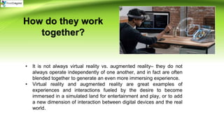 How do they work
together?
• It is not always virtual reality vs. augmented reality– they do not
always operate independently of one another, and in fact are often
blended together to generate an even more immersing experience.
• Virtual reality and augmented reality are great examples of
experiences and interactions fueled by the desire to become
immersed in a simulated land for entertainment and play, or to add
a new dimension of interaction between digital devices and the real
world.
 