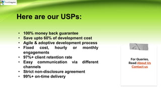 For Queries,
Read About Us
Contact us
Here are our USPs:
• 100% money back guarantee
• Save upto 60% of development cost
• Agile & adoptive development process
• Fixed cost, hourly or monthly
engagements
• 97%+ client retention rate
• Easy communication via different
channels
• Strict non-disclosure agreement
• 99%+ on-time delivery
 