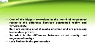 • One of the biggest confusions in the world of augmented
reality is the difference between augmented reality and
virtual reality.
• Both are earning a lot of media attention and are promising
tremendous growth.
• So what is the difference between virtual reality and
augmented reality?
• Let’s find out in this presentation
 