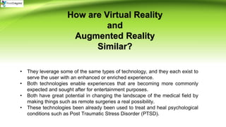 How are Virtual Reality
and
Augmented Reality
Similar?
• They leverage some of the same types of technology, and they each exist to
serve the user with an enhanced or enriched experience.
• Both technologies enable experiences that are becoming more commonly
expected and sought after for entertainment purposes.
• Both have great potential in changing the landscape of the medical field by
making things such as remote surgeries a real possibility.
• These technologies been already been used to treat and heal psychological
conditions such as Post Traumatic Stress Disorder (PTSD).
 