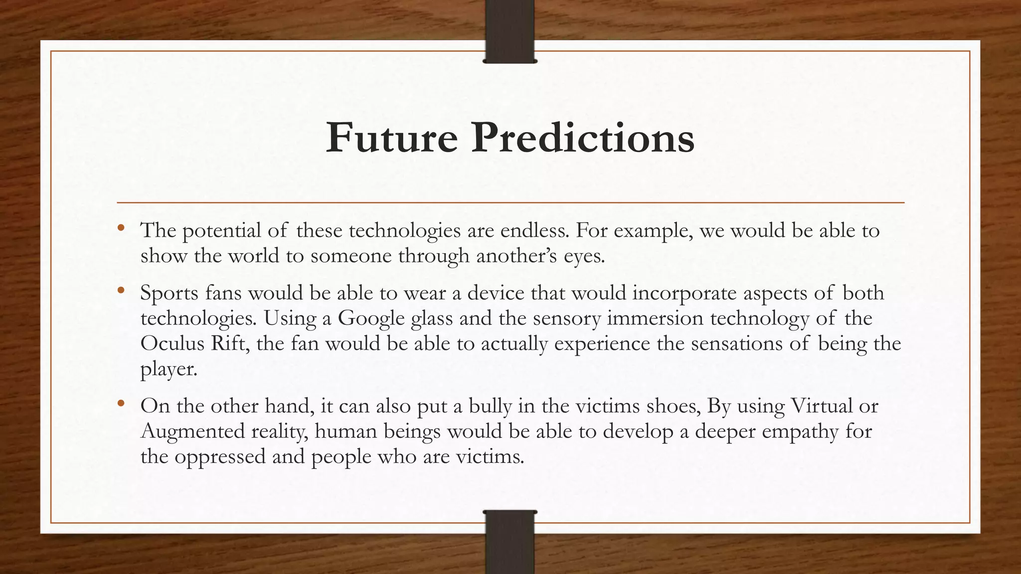 Future Predictions
• The potential of these technologies are endless. For example, we would be able to
show the world to someone through another’s eyes.
• Sports fans would be able to wear a device that would incorporate aspects of both
technologies. Using a Google glass and the sensory immersion technology of the
Oculus Rift, the fan would be able to actually experience the sensations of being the
player.
• On the other hand, it can also put a bully in the victims shoes, By using Virtual or
Augmented reality, human beings would be able to develop a deeper empathy for
the oppressed and people who are victims.
 
