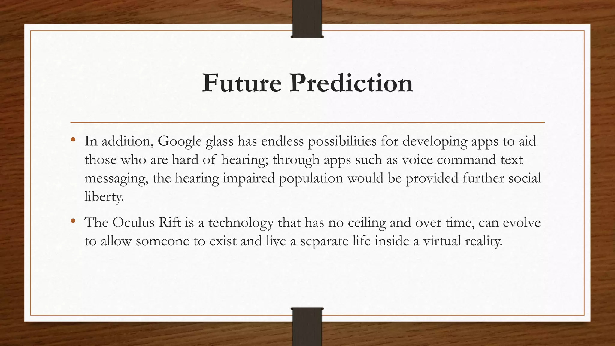 Future Prediction
• In addition, Google glass has endless possibilities for developing apps to aid
those who are hard of hearing; through apps such as voice command text
messaging, the hearing impaired population would be provided further social
liberty.
• The Oculus Rift is a technology that has no ceiling and over time, can evolve
to allow someone to exist and live a separate life inside a virtual reality.
 