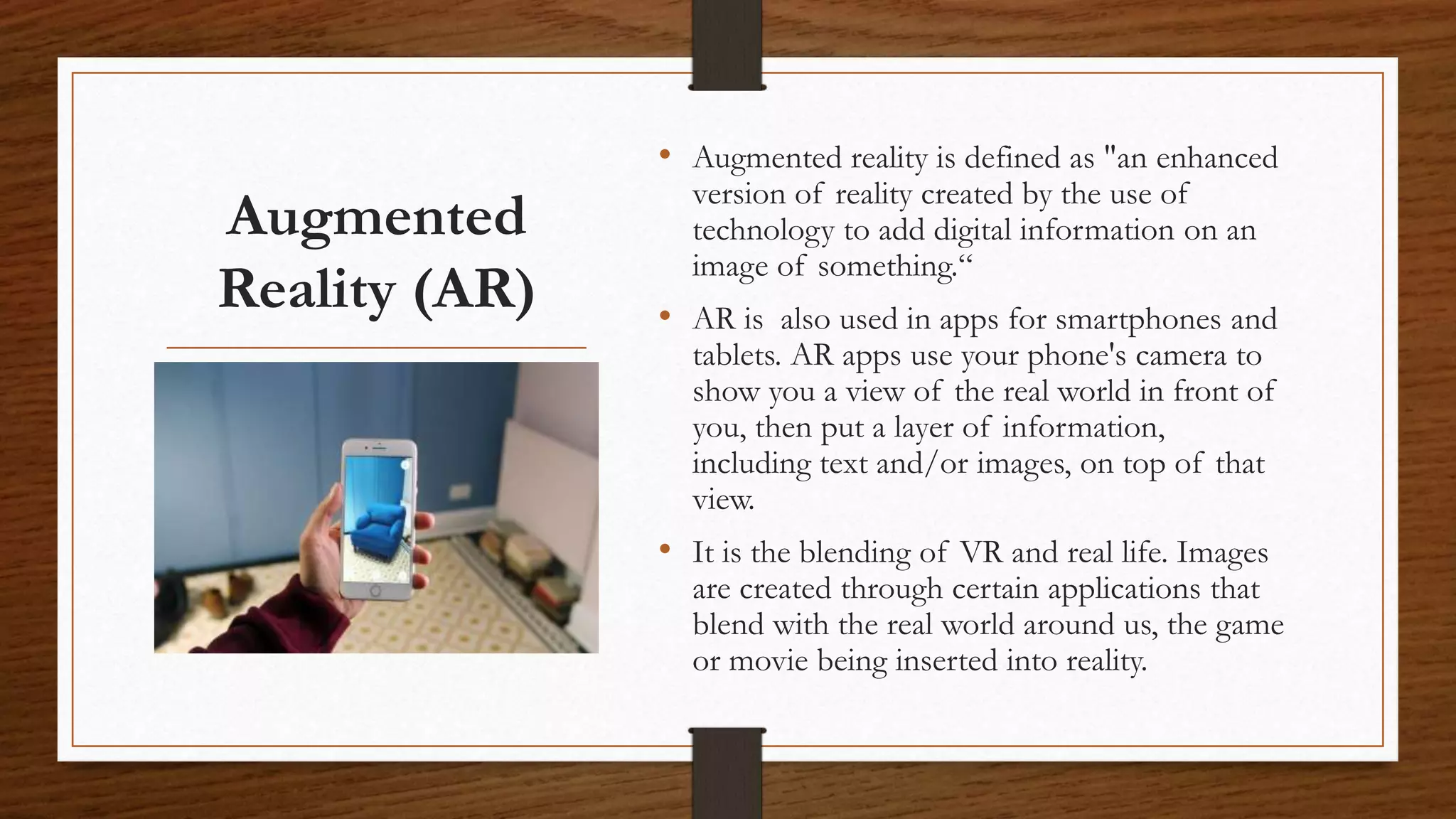Augmented
Reality (AR)
• Augmented reality is defined as "an enhanced
version of reality created by the use of
technology to add digital information on an
image of something.“
• AR is also used in apps for smartphones and
tablets. AR apps use your phone's camera to
show you a view of the real world in front of
you, then put a layer of information,
including text and/or images, on top of that
view.
• It is the blending of VR and real life. Images
are created through certain applications that
blend with the real world around us, the game
or movie being inserted into reality.
 