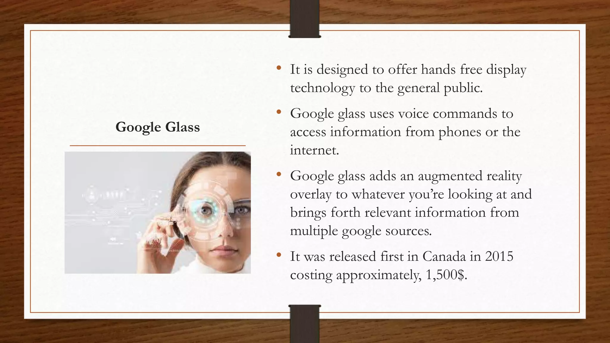 Google Glass
• It is designed to offer hands free display
technology to the general public.
• Google glass uses voice commands to
access information from phones or the
internet.
• Google glass adds an augmented reality
overlay to whatever you’re looking at and
brings forth relevant information from
multiple google sources.
• It was released first in Canada in 2015
costing approximately, 1,500$.
 