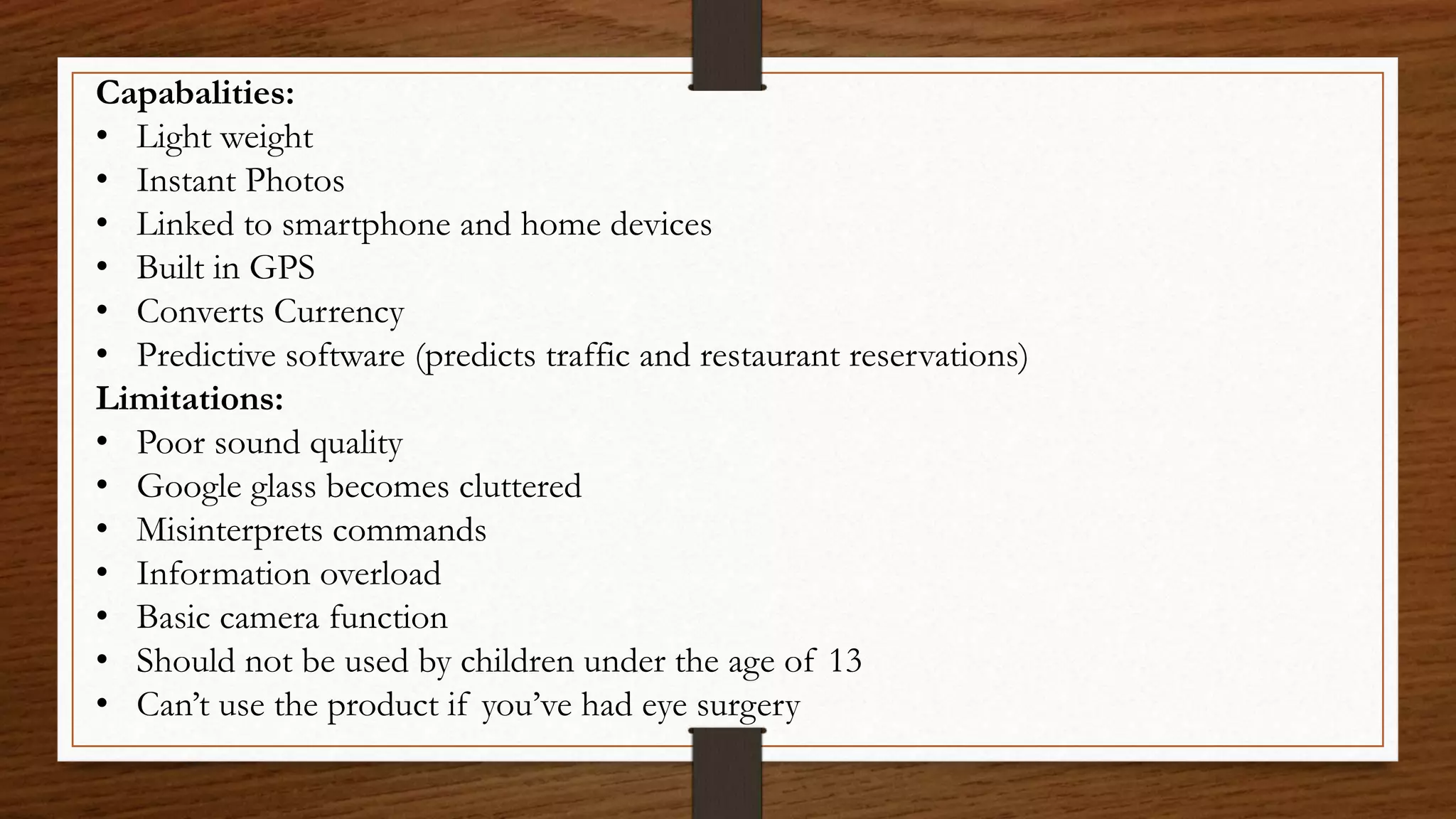 Capabalities:
• Light weight
• Instant Photos
• Linked to smartphone and home devices
• Built in GPS
• Converts Currency
• Predictive software (predicts traffic and restaurant reservations)
Limitations:
• Poor sound quality
• Google glass becomes cluttered
• Misinterprets commands
• Information overload
• Basic camera function
• Should not be used by children under the age of 13
• Can’t use the product if you’ve had eye surgery
 