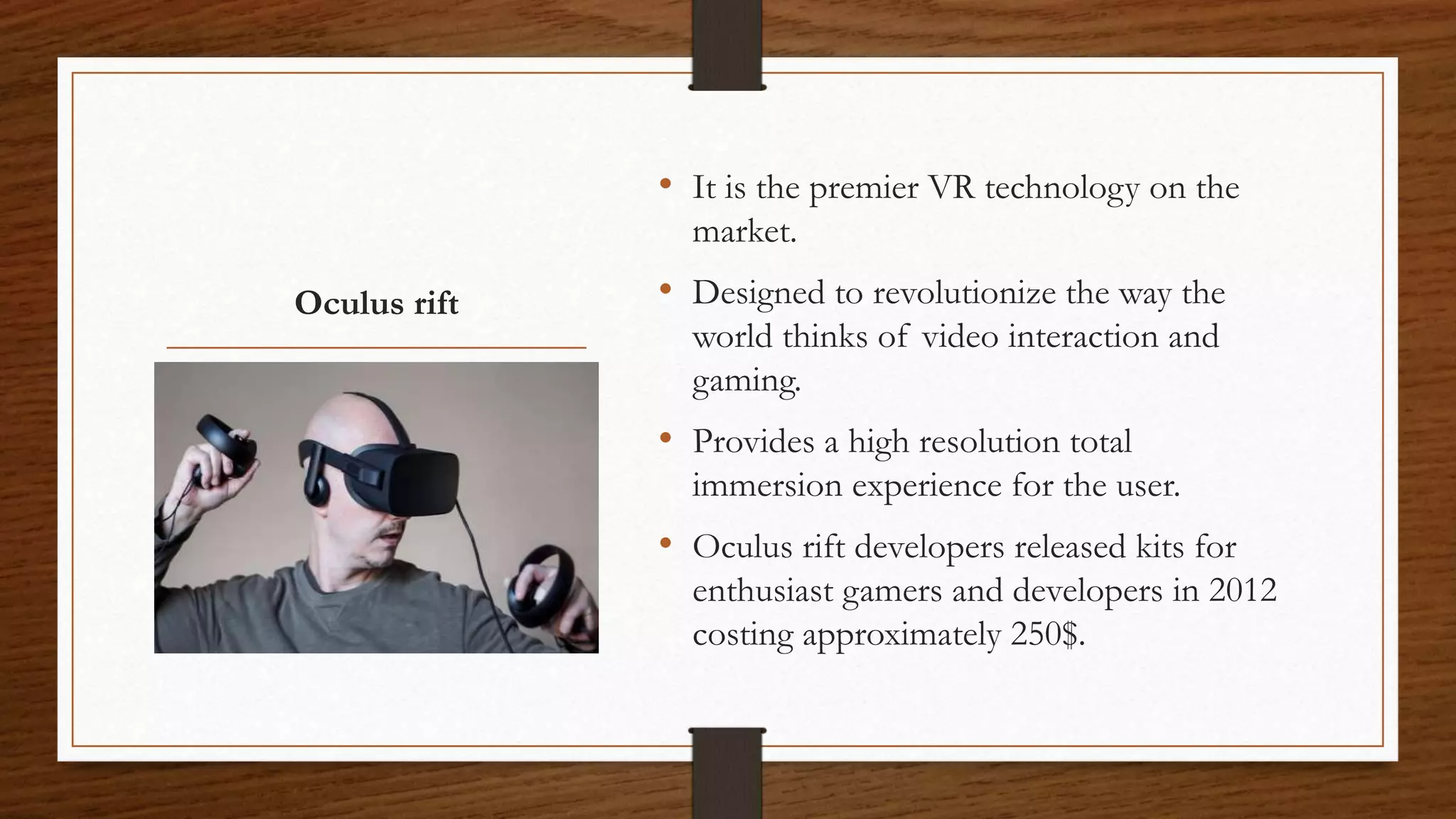 Oculus rift
• It is the premier VR technology on the
market.
• Designed to revolutionize the way the
world thinks of video interaction and
gaming.
• Provides a high resolution total
immersion experience for the user.
• Oculus rift developers released kits for
enthusiast gamers and developers in 2012
costing approximately 250$.
 