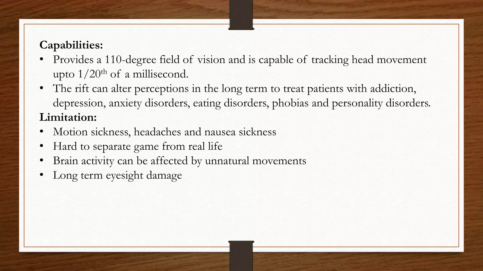 Capabilities:
• Provides a 110-degree field of vision and is capable of tracking head movement
upto 1/20th of a millisecond.
• The rift can alter perceptions in the long term to treat patients with addiction,
depression, anxiety disorders, eating disorders, phobias and personality disorders.
Limitation:
• Motion sickness, headaches and nausea sickness
• Hard to separate game from real life
• Brain activity can be affected by unnatural movements
• Long term eyesight damage
 