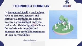 TECHNOLOGY BEHIND AR
In Augmented Reality, technology
such as cameras, sensors, and
software algorithms are used to
overlay digital content onto the
real world. This integration allows
for real-time interaction and
enhances the user's understanding
of their surroundings.
simulanis.com
 
