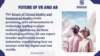 FUTURE OF VR AND AR
The future of Virtual Reality and
Augmented Reality looks
promising, with advancements in
technology leading to more
realistic experiences. As these
technologies evolve, we can expect
broader applications across
industries, transforming how we
interact with the digital and real
worlds.
simulanis.com
 