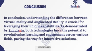 CONCLUSION
In conclusion, understanding the differences between
Virtual Reality and Augmented Reality is crucial for
leveraging their unique capabilities. As demonstrated
by Simulanis, both technologies have the potential to
revolutionize learning and engagement across various
fields, paving the way for innovative solutions.
simulanis.com
 