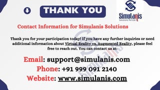 THANK YOU
Contact Information for Simulanis Solutions
Thank you for your participation today! If you have any further inquiries or need
additional information about Virtual Reality vs. Augmented Reality, please feel
free to reach out. You can contact us at:
Email: support@simulanis.com
Phone: +91 999 091 2140
Website: www.simulanis.com
 