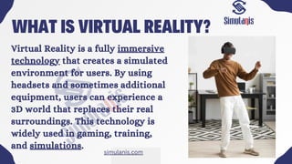 WHAT IS VIRTUAL REALITY?
Virtual Reality is a fully immersive
technology that creates a simulated
environment for users. By using
headsets and sometimes additional
equipment, users can experience a
3D world that replaces their real
surroundings. This technology is
widely used in gaming, training,
and simulations.
simulanis.com
 