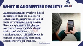 WHAT IS AUGMENTED REALITY?
Augmented Reality overlays digital
information onto the real world,
enhancing the user's perception of
their environment. Using devices
like smartphones or AR glasses,
users can interact with both real
and virtual elements
simultaneously. This technology is
popular in education, marketing,
and interactive experiences.
simulanis.com
 