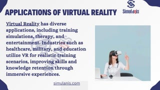 APPLICATIONS OF VIRTUAL REALITY
Virtual Reality has diverse
applications, including training
simulations, therapy, and
entertainment. Industries such as
healthcare, military, and education
utilize VR for realistic training
scenarios, improving skills and
knowledge retention through
immersive experiences.
simulanis.com
 