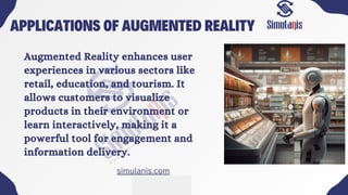 APPLICATIONS OF AUGMENTED REALITY
Augmented Reality enhances user
experiences in various sectors like
retail, education, and tourism. It
allows customers to visualize
products in their environment or
learn interactively, making it a
powerful tool for engagement and
information delivery.
simulanis.com
 