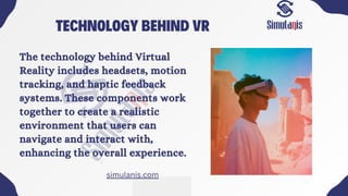 TECHNOLOGY BEHIND VR
The technology behind Virtual
Reality includes headsets, motion
tracking, and haptic feedback
systems. These components work
together to create a realistic
environment that users can
navigate and interact with,
enhancing the overall experience.
simulanis.com
 