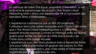 La marque de bière Dos Equis, propriété d’Heineken, a mis
en scène le personnage de sa pub « The World’s Most
Interesting Man » dans une expérience VR à l’occasion des
dernières fêtes d’Halloween.
L’expérience commence par un film 3D projetant
l’utilisateur dans une soirée masquée dont l’hôte n’est autre
que « The World’s Most Interesting Man ». L’utilisateur
pouvait ensuite explorer l’univers et interagir avec les autres
guests pour tenter de trouver le « little black book » de
l’hôte dans cette soirée virtuelle.
L’expérience a eu lieu dans plusieurs bars à travers les Etats-
Unis pour faire la promotion et gagner des places à « The
Grand Mascarade event », une vraie soirée d’Halloween
organisée par Dos Equis tous les ans.
 