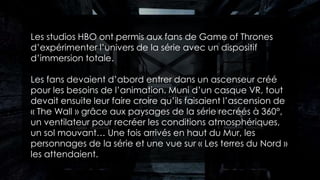 Les studios HBO ont permis aux fans de Game of Thrones
d’expérimenter l’univers de la série avec un dispositif
d’immersion totale.
Les fans devaient d’abord entrer dans un ascenseur créé
pour les besoins de l’animation. Muni d’un casque VR, tout
devait ensuite leur faire croire qu’ils faisaient l’ascension de
« The Wall » grâce aux paysages de la série recréés à 360°,
un ventilateur pour recréer les conditions atmosphériques,
un sol mouvant… Une fois arrivés en haut du Mur, les
personnages de la série et une vue sur « Les terres du Nord »
les attendaient.
 