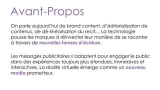 On parle aujourd’hui de brand content, d’éditorialisation de
contenus, de dé-linéarisation du recit… La technologie
pousse les marques à réinventer leur manière de se raconter
à travers de nouvelles formes d’écriture.
Les messages publicitaires s’adaptent pour engager le public
dans des expériences toujours plus étendues, immersives et
interactives. La réalité virtuelle émerge comme un nouveau
media prometteur.
Avant-Propos
 