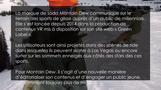 La marque de soda Montain Dew communique sur le
terrain des sports de glisse auprès d’un public de millennials.
Elle s’est lancée depuis 2014 dans la production de
contenus VR mis à disposition sur son site web « Green
Label ».
Les utilisateurs sont ainsi projetés dans des scènes de ride
dans lesquelles ils peuvent skater à Las Vegas ou encore
surfer sur les sommets enneigés aux côtés des stars des ces
sports.
Pour Montain Dew, il s’agit d’une nouvelle manière
d’éditorialiser son contenus et d’engager un public jeune,
consommant toujours plus de medias.
 