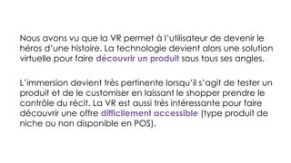Nous avons vu que la VR permet à l’utilisateur de devenir le
héros d’une histoire. La technologie devient alors une solution
virtuelle pour faire découvrir un produit sous tous ses angles.
L’immersion devient très pertinente lorsqu’il s’agit de tester un
produit et de le customiser en laissant le shopper prendre le
contrôle du récit. La VR est aussi très intéressante pour faire
découvrir une offre difficilement accessible (type produit de
niche ou non disponible en POS).
 