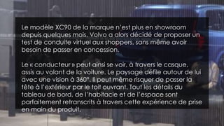 Le modèle XC90 de la marque n’est plus en showroom
depuis quelques mois, Volvo a alors décidé de proposer un
test de conduite virtuel aux shoppers, sans même avoir
besoin de passer en concession.
Le « conducteur » peut ainsi se voir, à travers le casque,
assis au volant de la voiture. Le paysage défile autour de lui
avec une vision à 360°. Il peut même risquer de passer la
tête à l’extérieur par le toit ouvrant. Tout les détails du
tableau de bord, de l’habitacle et de l’espace sont
parfaitement retranscrits à travers cette expérience de prise
en main du produit.
 