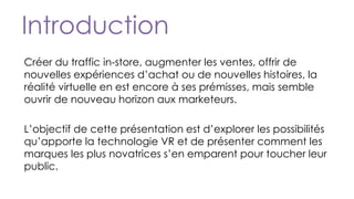 Introduction
Créer du traffic in-store, augmenter les ventes, offrir de
nouvelles expériences d’achat ou de nouvelles histoires, la
réalité virtuelle en est encore à ses prémisses, mais semble
ouvrir de nouveau horizon aux marketeurs.
L’objectif de cette présentation est d’explorer les possibilités
qu’apporte la technologie VR et de présenter comment les
marques les plus novatrices s’en emparent pour toucher leur
public.
 