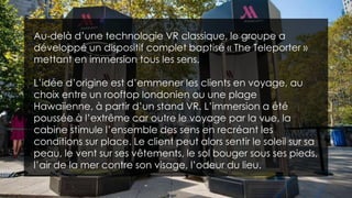 Au-delà d’une technologie VR classique, le groupe a
développé un dispositif complet baptisé « The Teleporter »
mettant en immersion tous les sens.
L’idée d’origine est d’emmener les clients en voyage, au
choix entre un rooftop londonien ou une plage
Hawaiienne, à partir d’un stand VR. L’immersion a été
poussée à l’extrême car outre le voyage par la vue, la
cabine stimule l’ensemble des sens en recréant les
conditions sur place. Le client peut alors sentir le soleil sur sa
peau, le vent sur ses vêtements, le sol bouger sous ses pieds,
l’air de la mer contre son visage, l’odeur du lieu.
 