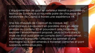 L’équipementier de sport en extérieur Merrell a présenté au
festival de Sundance sa nouvelle paire de chaussure de
randonnée (la Capra) à travers une expérience VR.
Une fois chaussés de Capra et du casque, les
« randonneurs » évoluaient en parallèle dans un décor
similaire au contenu 3D et pouvaient ainsi totalement
explorer l’environnement proposé. Leurs actions dans la
vraie vie était aussi prise en compte dans l’univers virtuel.
L’animation transporte l’utilisateur au sommet d’une
montagne où ils sont amenés à traverser corniches et pont
suspendu entre deux pics.
 