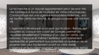 La recherche d’un nouvel appartement peut devenir très
vite fastidieux à force de multiplier les visites infructueuses.
CommonFloor est une agence immobilière indienne. Afin
de faciliter cette recherche, le groupe propose une solution
VR.
L’agence a développé sa propre application : Retina, qui
couplée au casque low-coast de Google, permet de
visualiser virtuellement l’intérieur d’un bien en vente. Les
volumes, l’espace et même l’extérieur sont fidèlement
représentés et permettent aux potentiels acquéreurs de se
projeter bien plus facilement avant un visite réelle.
L’agence et leurs client gagnent ainsi beaucoup de temps
en évitant de se rendre inutilement sur place.
 