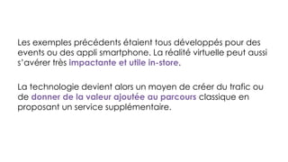 Les exemples précédents étaient tous développés pour des
events ou des appli smartphone. La réalité virtuelle peut aussi
s’avérer très impactante et utile in-store.
La technologie devient alors un moyen de créer du trafic ou
de donner de la valeur ajoutée au parcours classique en
proposant un service supplémentaire.
 