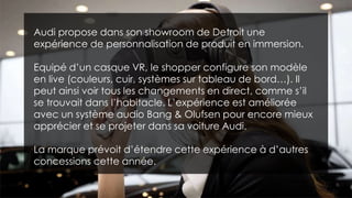 Audi propose dans son showroom de Detroit une
expérience de personnalisation de produit en immersion.
Equipé d’un casque VR, le shopper configure son modèle
en live (couleurs, cuir, systèmes sur tableau de bord…). Il
peut ainsi voir tous les changements en direct, comme s’il
se trouvait dans l’habitacle. L’expérience est améliorée
avec un système audio Bang & Olufsen pour encore mieux
apprécier et se projeter dans sa voiture Audi.
La marque prévoit d’étendre cette expérience à d’autres
concessions cette année.
 