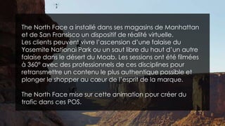 The North Face a installé dans ses magasins de Manhattan
et de San Fransisco un dispositif de réalité virtuelle.
Les clients peuvent vivre l’ascension d’une falaise du
Yosemite National Park ou un saut libre du haut d’un autre
falaise dans le désert du Moab. Les sessions ont été filmées
à 360° avec des professionnels de ces disciplines pour
retransmettre un contenu le plus authentique possible et
plonger le shopper au cœur de l’esprit de la marque.
The North Face mise sur cette animation pour créer du
trafic dans ces POS.
 
