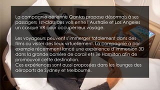 La compagnie aérienne Qantas propose désormais à ses
passagers 1st-class des vols entre l’Australie et Los Angeles
un casque VR pour occuper leur voyage.
Les voyageurs peuvent s’immerger totalement dans des
films ou visiter des lieux virtuellement. La compagnie a par
exemple récemment lancé une expérience d’immersion 3D
dans la grande barrière de corail et l’île Hamilton afin de
promouvoir cette destination.
Ces expériences sont aussi proposées dans les lounges des
aéroports de Sydney et Melbourne.
 