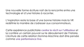 Une nouvelle forme écriture nait de la rencontre entre une
technologie et d’une histoire à raconter.
L’inspiration reste la base d’une bonne histoire mais la VR
redéfinie la manière de s'adresser aux consommateurs.
Cette expérience publicitaire centre le récit sur l’utilisateur et
lui confère un certain pouvoir sur le déroulement de l’histoire.
L'écriture de cette relation Homme-Machine doit être pensée
comme une performance live.
 