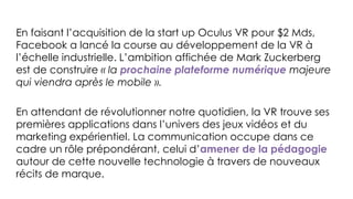 En faisant l’acquisition de la start up Oculus VR pour $2 Mds,
Facebook a lancé la course au développement de la VR à
l’échelle industrielle. L’ambition affichée de Mark Zuckerberg
est de construire « la prochaine plateforme numérique majeure
qui viendra après le mobile ».
En attendant de révolutionner notre quotidien, la VR trouve ses
premières applications dans l’univers des jeux vidéos et du
marketing expérientiel. La communication occupe dans ce
cadre un rôle prépondérant, celui d’amener de la pédagogie
autour de cette nouvelle technologie à travers de nouveaux
récits de marque.
 