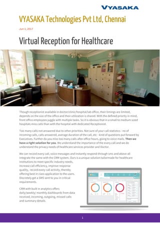 
VYASAKA​ ​Technologies​ ​Pvt​ ​Ltd,​ ​Chennai 
Jun​ ​1,​ ​2017 
Virtual​ ​Reception​ ​for​ ​Healthcare 
Though​ ​receptionist​ ​available​ ​in​ ​doctor/clinic/hospital/lab​ ​office,​ ​their​ ​timings​ ​are​ ​limited, 
depends​ ​on​ ​the​ ​size​ ​of​ ​the​ ​office​ ​and​ ​their​ ​utilization​ ​is​ ​shared.​ ​With​ ​the​ ​defined​ ​priority​ ​in​ ​mind, 
front​ ​office​ ​employees​ ​juggle​ ​with​ ​multiple​ ​tasks.​ ​So​ ​it​ ​is​ ​obvious​ ​that​ ​in​ ​a​ ​small​ ​to​ ​medium​ ​sized 
hospitals​ ​miss​ ​calls​ ​than​ ​with​ ​the​ ​hospital​ ​with​ ​dedicated​ ​Receptionist. 
Too​ ​many​ ​calls​ ​not​ ​answered​ ​due​ ​to​ ​other​ ​priorities.​ ​Not​ ​sure​ ​of​ ​your​ ​call​ ​statistics​ ​-​ ​no​ ​of 
incoming​ ​calls,​ ​calls​ ​answered,​ ​average​ ​duration​ ​of​ ​the​ ​call,​ ​etc​ ​-​ ​kind​ ​of​ ​questions​ ​put​ ​forward​ ​by 
Executives.​ ​Further​ ​do​ ​you​ ​miss​ ​too​ ​many​ ​calls​ ​after​ ​office​ ​hours,​ ​going​ ​to​ ​voice​ ​mails.​​ ​Then​ ​we 
have​ ​a​ ​right​ ​solution​ ​for​ ​you​.​ ​We​ ​understand​ ​the​ ​importance​ ​of​ ​the​ ​every​ ​call​ ​and​ ​we​ ​do 
understand​ ​the​ ​privacy​ ​needs​ ​of​ ​healthcare​ ​services​ ​provider​ ​and​ ​Doctor. 
We​ ​can​ ​record​ ​every​ ​call,​ ​voice​ ​messages​ ​and​ ​instantly​ ​respond​ ​through​ ​sms​ ​and​ ​above​ ​all 
integrate​ ​the​ ​same​ ​with​ ​the​ ​CRM​ ​system.​ ​Ours​ ​is​ ​a​ ​unique​ ​solution​ ​tailormade​ ​for​ ​healthcare 
institutions​ ​to​ ​meet​ ​specific​ ​industry​ ​needs, 
increase​ ​call​ ​efficiency,​ ​improve​ ​response 
quality,​ ​​ ​record​ ​every​ ​call​ ​activity,​ ​thereby 
offering​ ​best​ ​in​ ​class​ ​application​ ​to​ ​the​ ​users. 
Discretely​ ​get​ ​a​ ​SMS​ ​sent​ ​to​ ​you​ ​in​ ​critical 
requirements. 
CRM​ ​with​ ​built​ ​in​ ​analytics​ ​offers 
daily/weekly/​ ​monthly​ ​dashboards​ ​from​ ​data 
received,​ ​incoming,​ ​outgoing,​ ​missed​ ​calls 
and​ ​summary​ ​details. 
 
1 
 
 