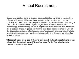 Virtual Recruitment
Every organization aims to expand geographically as well as in terms of its
offerings. However, this seemingly simple desire requires very precise
planning and execution. And no plan can ever be successful without having a
clear idea & understanding of your target areas. Organizations have
increasingly started relying on other organizations to research and deliver to
them data and facts required for them to plan their business ahead. One of
the biggest advantages of outsourcing one’s research and analysis efforts is
to eliminate any personal opinions that can reflect on the data and therefore
render it invalid.
“Research your idea. See if there's a demand. A lot of people have great
ideas, but they don't know if there's a need for it. You also have to
research your competition.”

 
