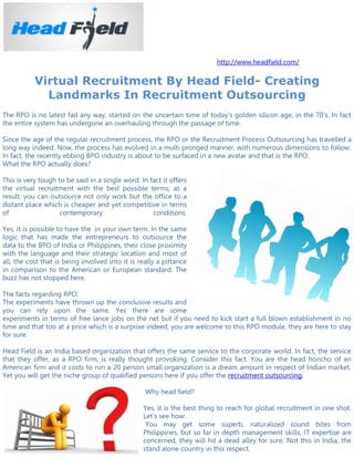 http://www.headfield.com/

           Virtual Recruitment By Head Field- Creating
             Landmarks In Recruitment Outsourcing
The RPO is no latest fad any way, started on the uncertain time of today's golden silicon age, in the 70's. In fact
the entire system has undergone an overhauling through the passage of time.

Since the age of the regular recruitment process, the RPO or the Recruitment Process Outsourcing has travelled a
long way indeed. Now, the process has evolved in a multi pronged manner, with numerous dimensions to follow.
In fact, the recently ebbing BPO industry is about to be surfaced in a new avatar and that is the RPO.
What the RPO actually does?

This is very tough to be said in a single word. In fact it offers
the virtual recruitment with the best possible terms; as a
result, you can outsource not only work but the office to a
distant place which is cheaper and yet competitive in terms
of                  contemporary                    conditions.

Yes, it is possible to have the in your own term. In the same
logic that has made the entrepreneurs to outsource the
data to the BPO of India or Philippines, their close proximity
with the language and their strategic location and most of
all, the cost that is being involved into it is really a pittance
in comparison to the American or European standard. The
buzz has not stopped here.

The facts regarding RPO:
The experiments have thrown up the conclusive results and
you can rely upon the same. Yes there are some
experiments in terms of free lance jobs on the net but if you need to kick start a full blown establishment in no
time and that too at a price which is a surprise indeed, you are welcome to this RPO module, they are here to stay
for sure.

Head Field is an India based organization that offers the same service to the corporate world. In fact, the service
that they offer, as a RPO firm, is really thought provoking. Consider this fact. You are the head honcho of an
American firm and it costs to run a 20 person small organization is a dream amount in respect of Indian market.
Yet you will get the niche group of qualified persons here if you offer the recruitment outsourcing.

                                                  Why head field?

                                                 Yes, it is the best thing to reach for global recruitment in one shot.
                                                 Let's see how:
                                                  You may get some superb, naturalized sound bites from
                                                 Philippines, but so far in depth management skills, IT expertise are
                                                 concerned, they will hit a dead alley for sure. Not this in India, the
                                                 stand alone country in this respect.
 